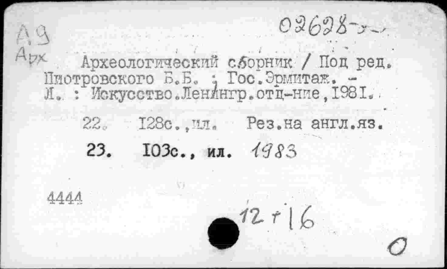 ﻿с Археологический сборник / Под ред. Пиотровского Б. Б. •. Гос. Эрмит аг.. -Л. : ' ИскусствоЛенингр. от д-ние, 1981..
22	128с. ,ил. Рез.на англ.яз.
23.	103с.» ил.
4444	/
f I é